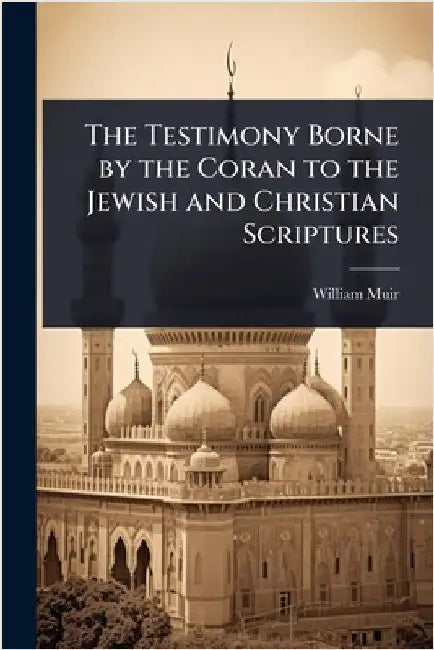 The Testimony Borne by the Coran to the Jewish and Christian Scriptures by William Muir