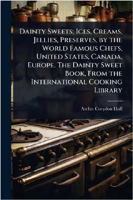 Dainty Sweets; Ices, Creams, Jellies, Preserves, by the World Famous Chefs, United States, Canada, Europe. The Dainty Sweet Book, From the Internation by Archie Corydon Hoff