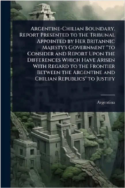 Argentine-Chilian Boundary. Report Presented to the Tribunal Appointed by Her Britannic Majesty's Government "to Consider and Report Upon the Differen by Argentina