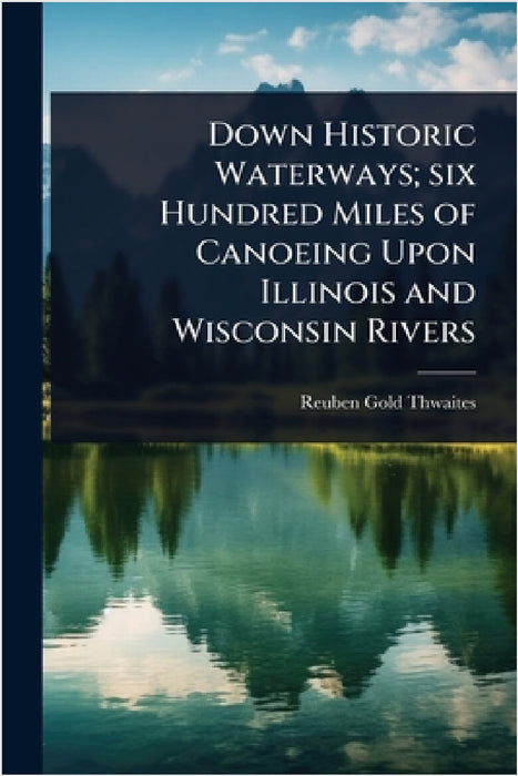 Down Historic Waterways; six Hundred Miles of Canoeing Upon Illinois and Wisconsin Rivers by Reuben Gold Thwaites