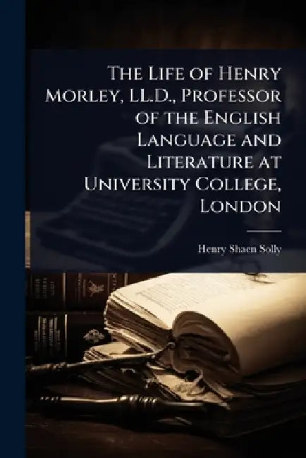 The Life of Henry Morley, LL.D., Professor of the English Language and Literature at University College, London by Henry Shaen Solly