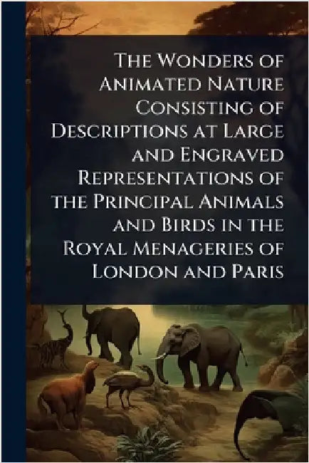 The Wonders of Animated Nature Consisting of Descriptions at Large and Engraved Representations of the Principal Animals and Birds in the Royal Menage