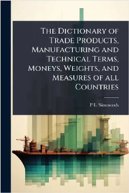 The Dictionary of Trade Products, Manufacturing and Technical Terms, Moneys, Weights, and Measures of all Countries by P. L. 1814-1897 Simmonds