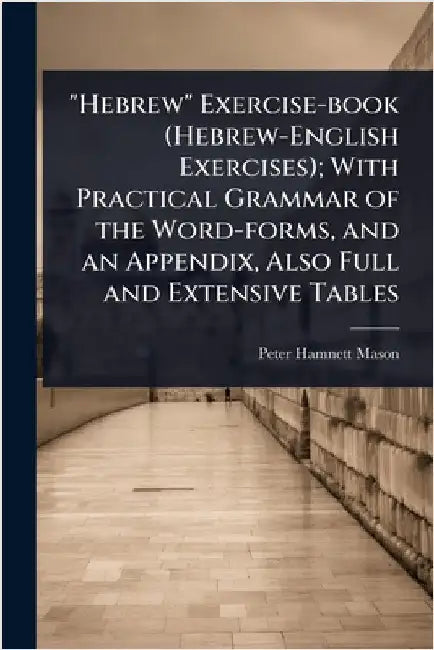 "Hebrew" Exercise-book (Hebrew-English Exercises); With Practical Grammar of the Word-forms, and an Appendix, Also Full and Extensive Tables by Peter Hamnett Mason