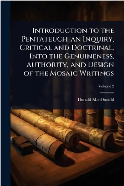 Introduction to the Pentateuch; an Inquiry, Critical and Doctrinal, Into the Genuineness, Authority, and Design of the Mosaic Writings by Donald MacDonald