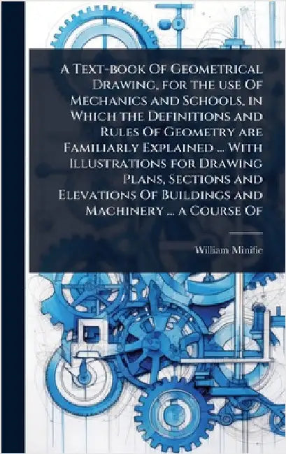 A Text-book Of Geometrical Drawing, for the use Of Mechanics and Schools, in Which the Definitions and Rules Of Geometry are Familiarly Explained ... by William Minifie