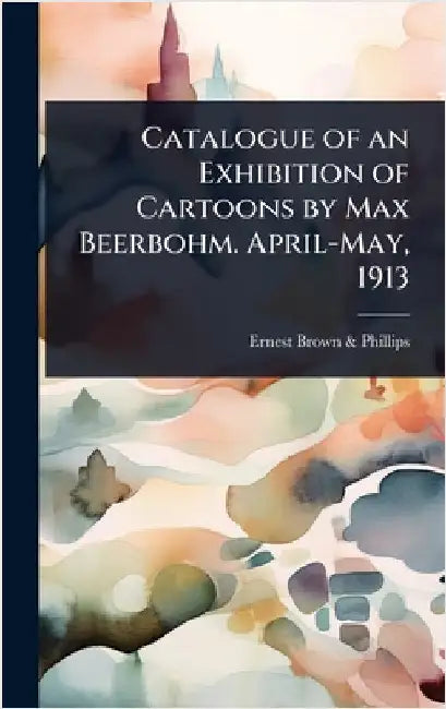 Catalogue of an Exhibition of Cartoons by Max Beerbohm. April-May, 1913 by Brown &. Phillips, Ernest
