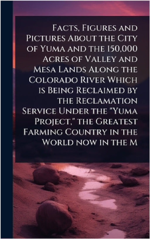 Facts, Figures and Pictures About the City of Yuma and the 150,000 Acres of Valley and Mesa Lands Along the Colorado River Which is Being Reclaimed by