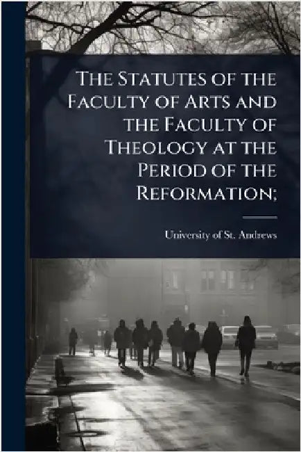 The Statutes of the Faculty of Arts and the Faculty of Theology at the Period of the Reformation; by University of St Andrews