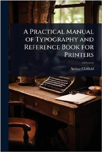 A Practical Manual of Typography and Reference Book for Printers by Arthur Oldfield