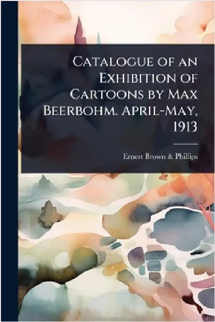 Catalogue of an Exhibition of Cartoons by Max Beerbohm. April-May, 1913 by Brown &. Phillips, Ernest