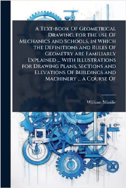 A Text-book Of Geometrical Drawing, for the use Of Mechanics and Schools, in Which the Definitions and Rules Of Geometry are Familiarly Explained ... by Minifie, William
