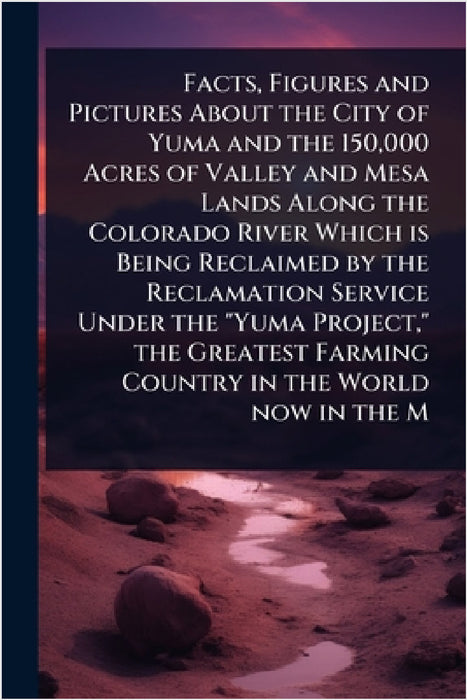 Facts, Figures and Pictures About the City of Yuma and the 150,000 Acres of Valley and Mesa Lands Along the Colorado River Which is Being Reclaimed by