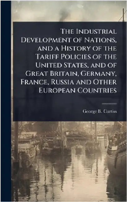 The Industrial Development of Nations, and a History of the Tariff Policies of the United States, and of Great Britain, Germany, France, Russia and Ot by George B. 1852-1920 Curtiss