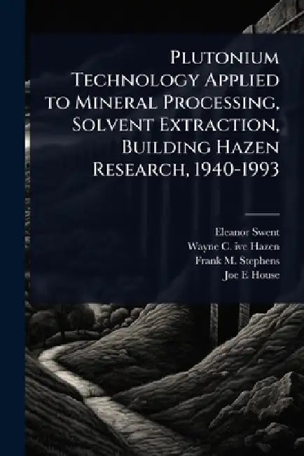Plutonium Technology Applied to Mineral Processing, Solvent Extraction, Building Hazen Research, 1940-1993 by Eleanor Swent, Wayne C. 1917- Ive Hazen, Frank M. Stephens