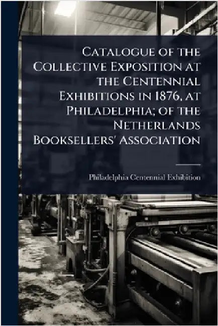 Catalogue of the Collective Exposition at the Centennial Exhibitions in 1876, at Philadelphia; of the Netherlands Booksellers' Association by 1. Philadelphia Centennial Exhibition