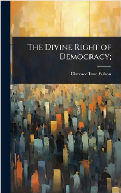 The Divine Right of Democracy; by Clarence True Wilson