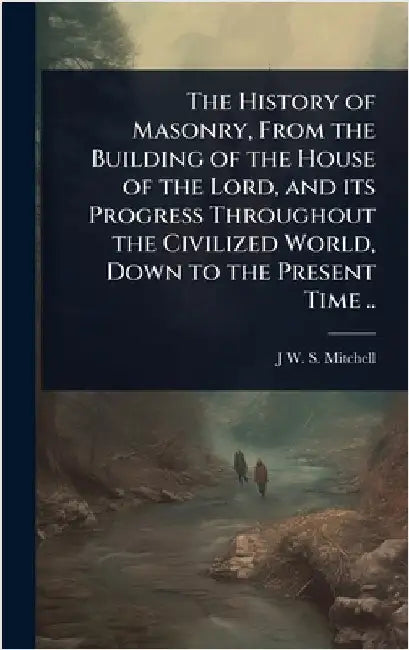 The History of Masonry, From the Building of the House of the Lord, and its Progress Throughout the Civilized World, Down to the Present Time .. by J. W. S. 1800-1873 Mitchell