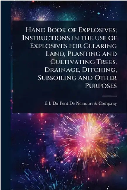 Hand Book of Explosives; Instructions in the use of Explosives for Clearing Land, Planting and Cultivating Trees, Drainage, Ditching, Subsoiling and O by E I Du Pont de Nemours & Company