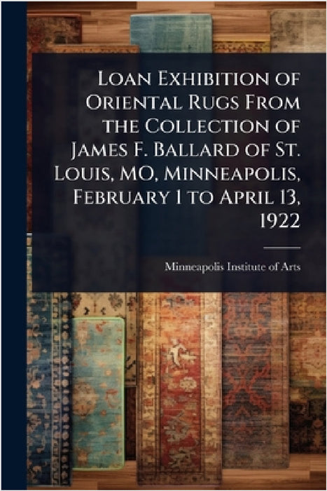 Loan Exhibition of Oriental Rugs From the Collection of James F. Ballard of St. Louis, MO, Minneapolis, February 1 to April 13, 1922 by Minneapolis Institute of Arts
