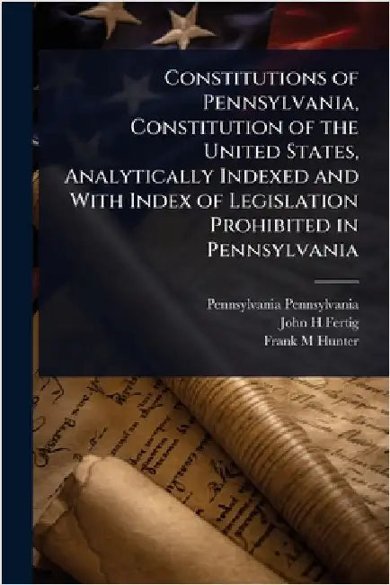 Constitutions of Pennsylvania, Constitution of the United States, Analytically Indexed and With Index of Legislation Prohibited in Pennsylvania by Pennsylvania, Pennsylvania