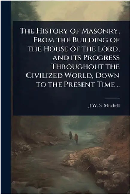 The History of Masonry, From the Building of the House of the Lord, and its Progress Throughout the Civilized World, Down to the Present Time .. by J. W. S. 1800-1873 Mitchell