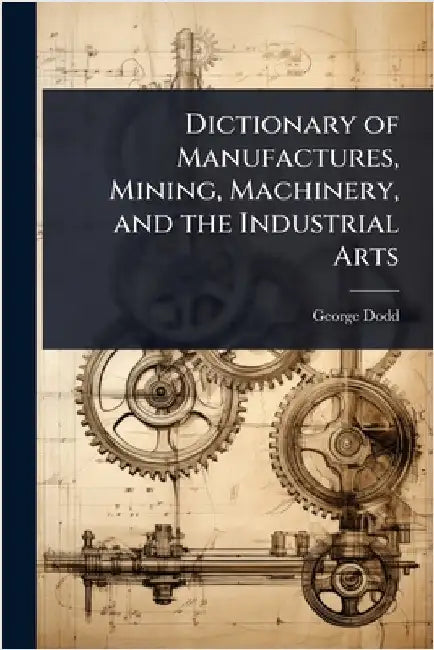 Dictionary of Manufactures, Mining, Machinery, and the Industrial Arts by George Dodd
