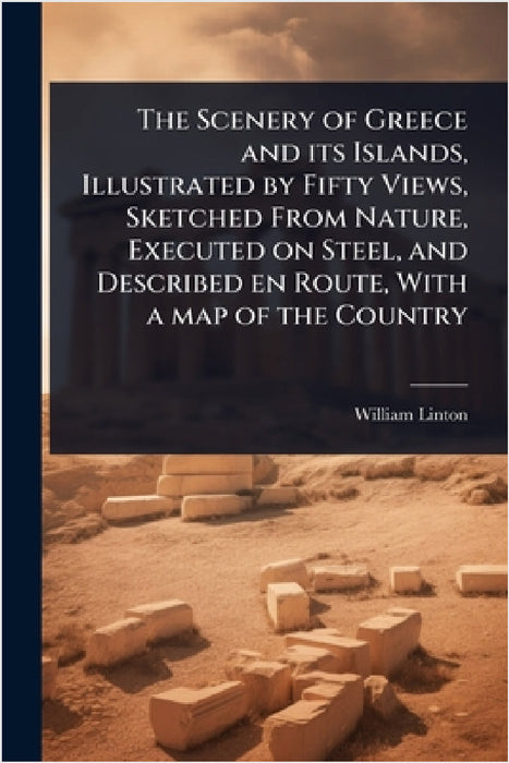 The Scenery of Greece and its Islands, Illustrated by Fifty Views, Sketched From Nature, Executed on Steel, and Described en Route, With a map of the by William Linton