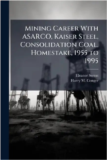Mining Career With ASARCO, Kaiser Steel, Consolidation Coal, Homestake, 1955 to 1995 by Swent, Eleanor
