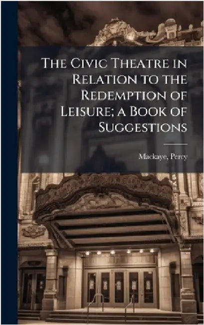 The Civic Theatre in Relation to the Redemption of Leisure; a Book of Suggestions by Mackaye Percy 1875-