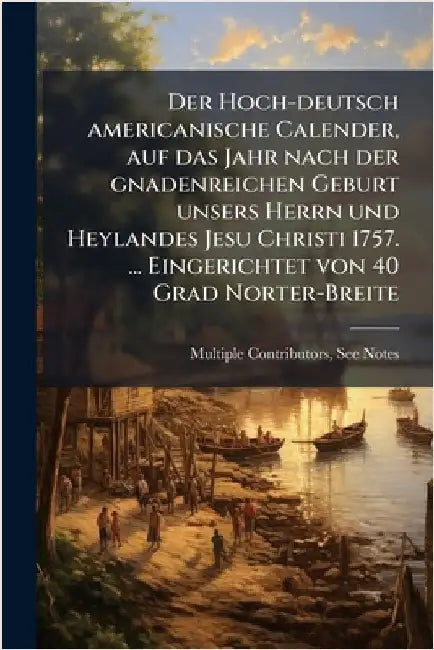 Der Hoch-deutsch americanische Calender, auf das Jahr nach der gnadenreichen Geburt unsers Herrn und Heylandes Jesu Christi 1757. ... Eingerichtet von by Multiple Contributors