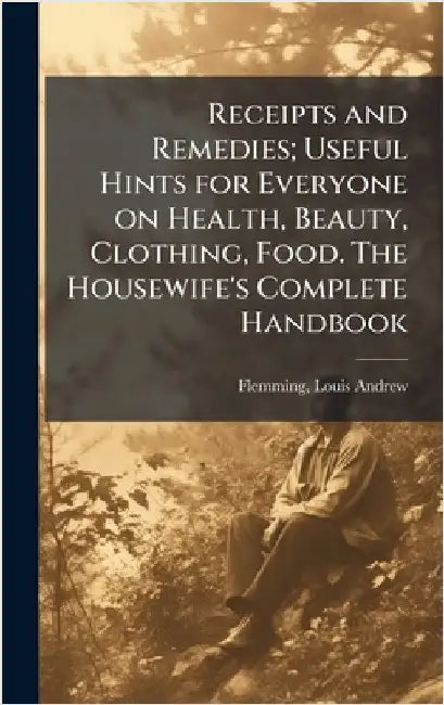 Receipts and Remedies; Useful Hints for Everyone on Health, Beauty, Clothing, Food. The Housewife's Complete Handbook by Louis Andrew 1875- Flemming