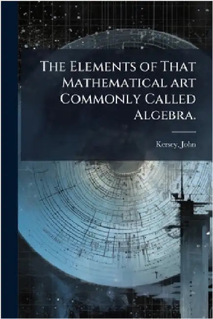 The Elements of That Mathematical art Commonly Called Algebra. by John, Kersey