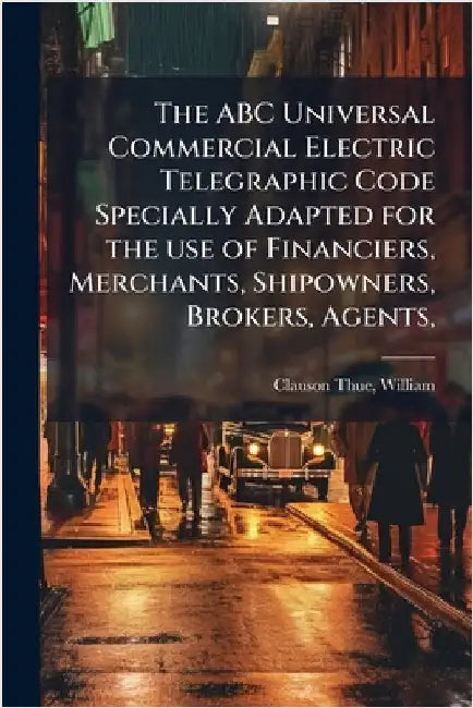 The ABC Universal Commercial Electric Telegraphic Code Specially Adapted for the use of Financiers, Merchants, Shipowners, Brokers, Agents, by William Clauson-Thue