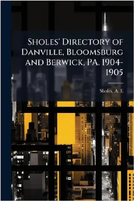 Sholes' Directory of Danville, Bloomsburg and Berwick, PA. 1904-1905 by E, Sholes A.