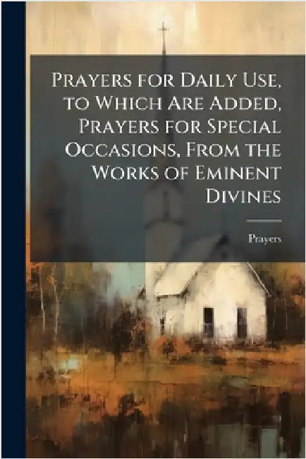Prayers for Daily Use, to Which Are Added, Prayers for Special Occasions, From the Works of Eminent Divines by Prayers
