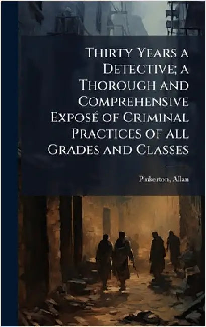 Thirty Years a Detective; a Thorough and Comprehensive ExposÃ(c) of Criminal Practices of all Grades and Classes by 1819-1884, Pinkerton Allan