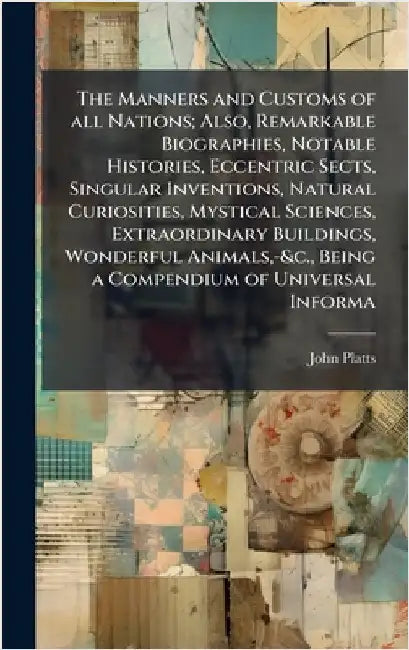 The Manners and Customs of all Nations; Also, Remarkable Biographies, Notable Histories, Eccentric Sects, Singular Inventions, Natural Curiosities, My by Platts, John