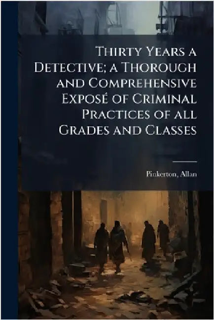 Thirty Years a Detective; a Thorough and Comprehensive ExposÃ(c) of Criminal Practices of all Grades and Classes by 1819-1884, Pinkerton Allan