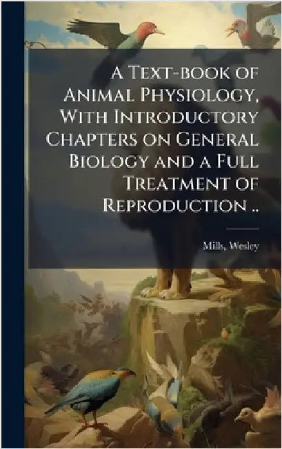 A Text-book of Animal Physiology, With Introductory Chapters on General Biology and a Full Treatment of Reproduction .. by Mills, Wesley