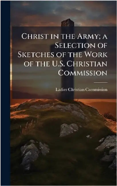 Christ in the Army; a Selection of Sketches of the Work of the U.S. Christian Commission by Ladies Christian Commission (Philadel