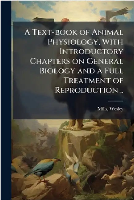 A Text-book of Animal Physiology, With Introductory Chapters on General Biology and a Full Treatment of Reproduction .. by Wesley Mills