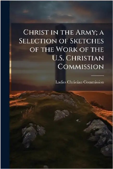Christ in the Army; a Selection of Sketches of the Work of the U.S. Christian Commission by Ladies Christian Commission (Philadel