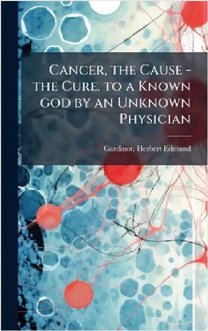 Cancer, the Cause - the Cure, to a Known god by an Unknown Physician by Herbert Edmund 1872- Gardinor