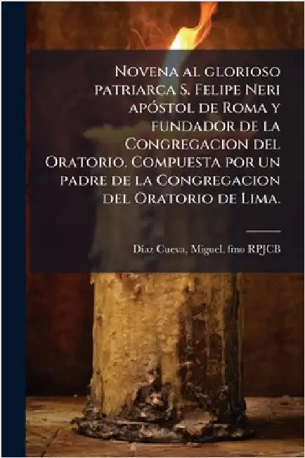 Novena al glorioso patriarca S. Felipe Neri apÃ3stol de Roma y fundador de la Congregacion del Oratorio. Compuesta por un padre de la Congregacion del by Miguel Fmo Rpjcb DÃ-Az Cueva