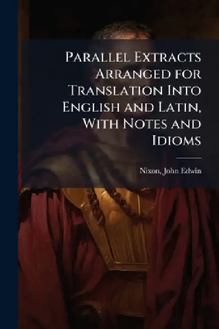 Parallel Extracts Arranged for Translation Into English and Latin, With Notes and Idioms by Nixon John Edwin
