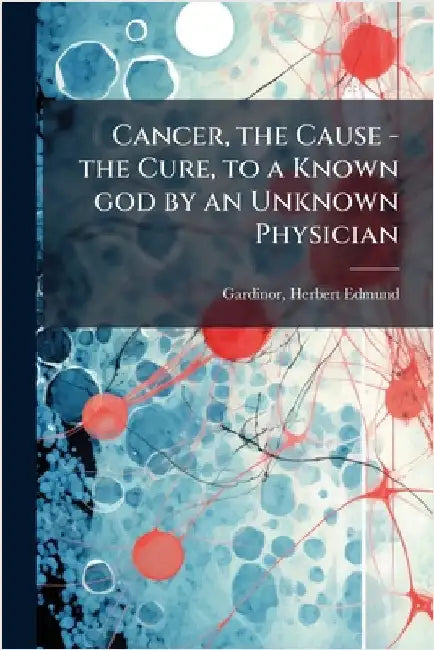 Cancer, the Cause - the Cure, to a Known god by an Unknown Physician by Herbert Edmund 1872- Gardinor