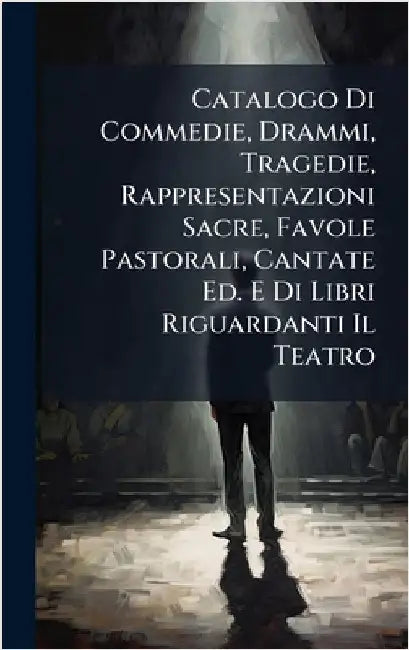 Catalogo Di Commedie, Drammi, Tragedie, Rappresentazioni Sacre, Favole Pastorali, Cantate Ed. E Di Libri Riguardanti Il Teatro by Anonymous