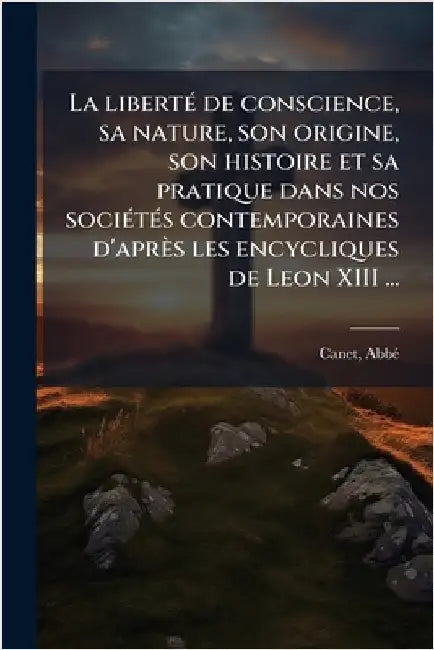 La libertÃ(c) de conscience, sa nature, son origine, son histoire et sa pratique dans nos sociÃ(c)tÃ(c)s contemporaines d'après les encycliques de Leo by Abbã(c), Canet