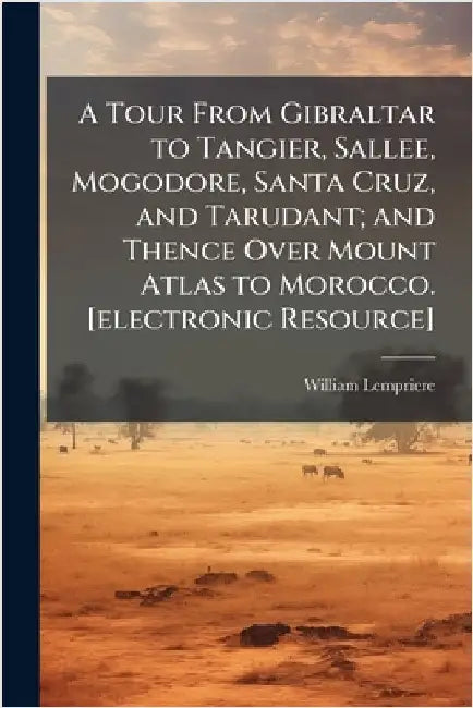 A Tour From Gibraltar to Tangier, Sallee, Mogodore, Santa Cruz, and Tarudant; and Thence Over Mount Atlas to Morocco. [electronic Resource] by William Lempriere